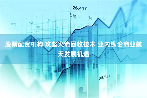 股票配资机构 攻坚火箭回收技术 业内纵论商业航天发展机遇