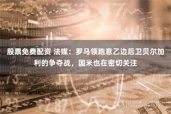 股票免费配资 法媒：罗马领跑意乙边后卫贝尔加利的争夺战，国米也在密切关注
